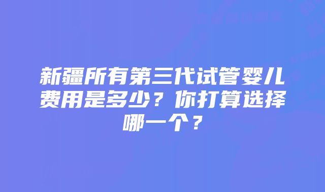 新疆所有第三代试管婴儿费用是多少？你打算选择哪一个？