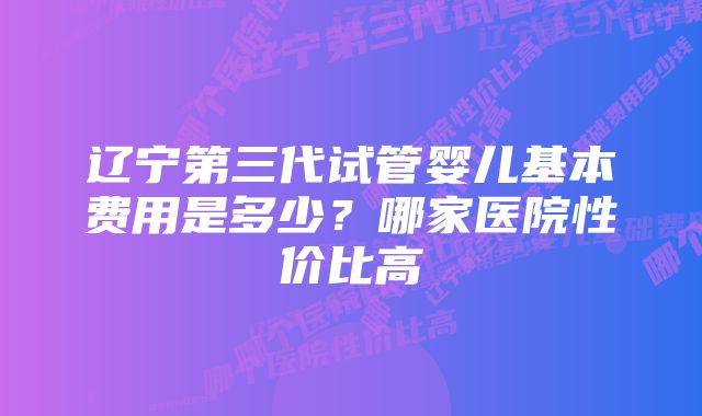 辽宁第三代试管婴儿基本费用是多少？哪家医院性价比高