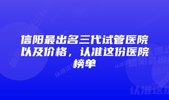 信阳最出名三代试管医院以及价格，认准这份医院榜单