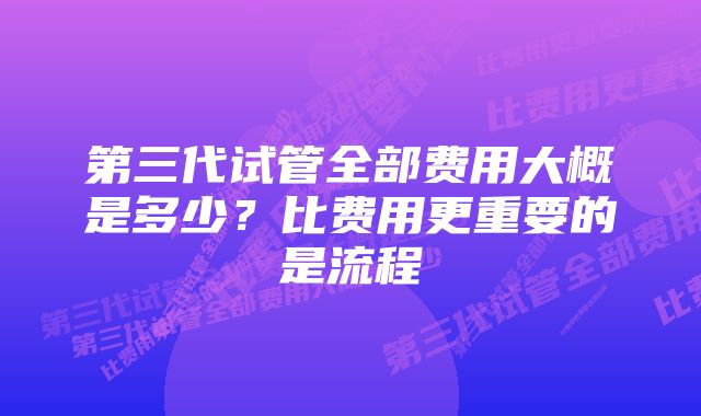 第三代试管全部费用大概是多少？比费用更重要的是流程