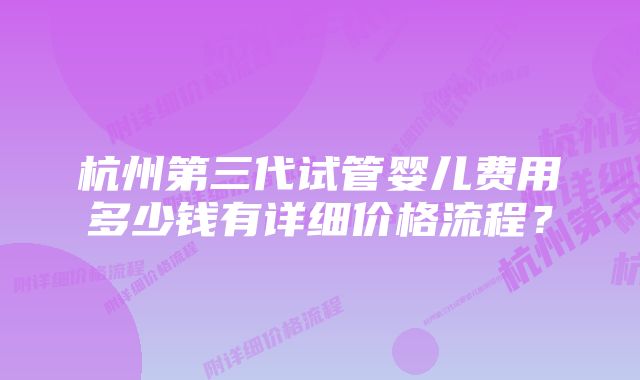 杭州第三代试管婴儿费用多少钱有详细价格流程？