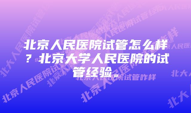 北京人民医院试管怎么样？北京大学人民医院的试管经验。