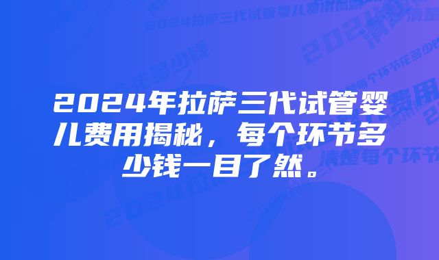 2024年拉萨三代试管婴儿费用揭秘，每个环节多少钱一目了然。