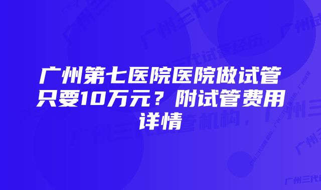 广州第七医院医院做试管只要10万元？附试管费用详情