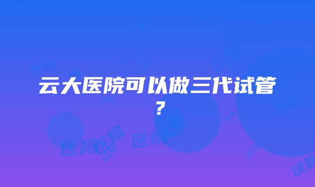 云大医院可以做三代试管？