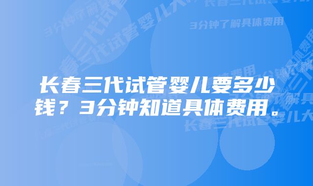 长春三代试管婴儿要多少钱？3分钟知道具体费用。