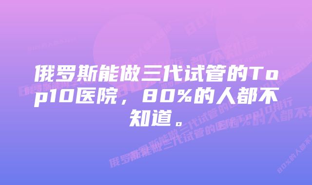 俄罗斯能做三代试管的Top10医院，80%的人都不知道。