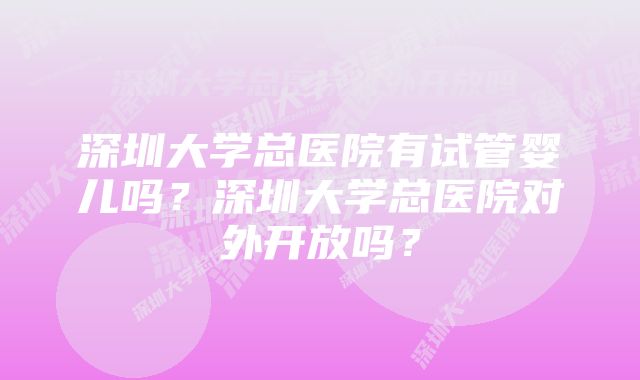 深圳大学总医院有试管婴儿吗？深圳大学总医院对外开放吗？