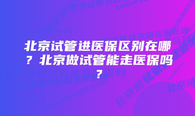 北京试管进医保区别在哪？北京做试管能走医保吗？