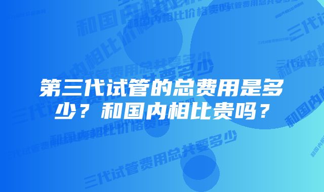 第三代试管的总费用是多少？和国内相比贵吗？