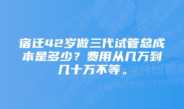 宿迁42岁做三代试管总成本是多少？费用从几万到几十万不等。