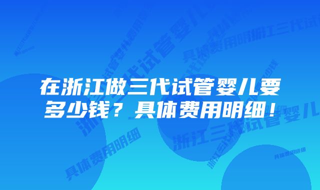 在浙江做三代试管婴儿要多少钱？具体费用明细！