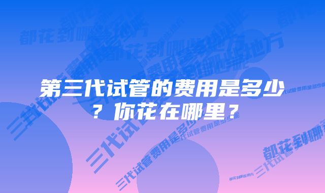 第三代试管的费用是多少？你花在哪里？