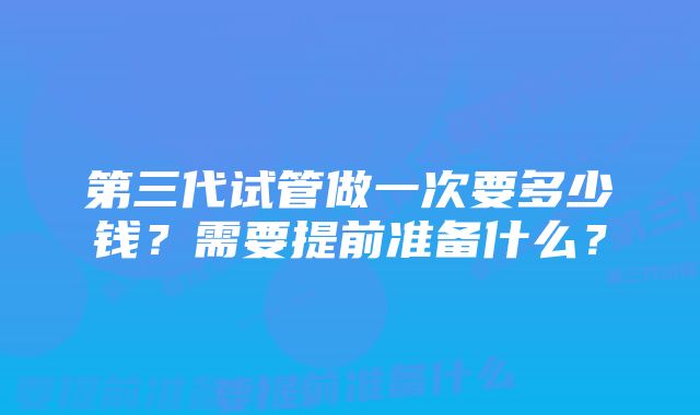 第三代试管做一次要多少钱？需要提前准备什么？