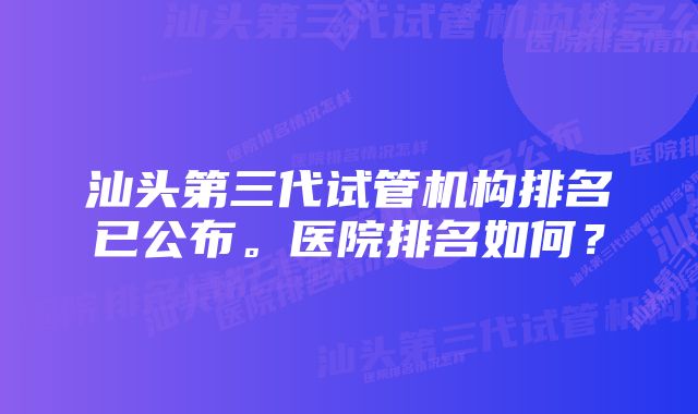 汕头第三代试管机构排名已公布。医院排名如何？