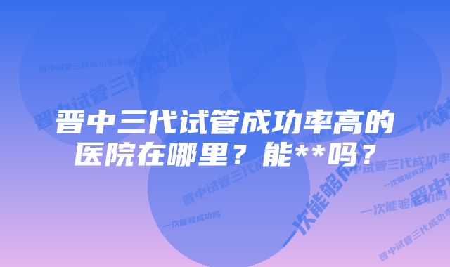 晋中三代试管成功率高的医院在哪里？能**吗？