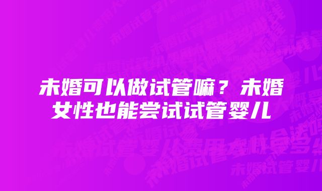 未婚可以做试管嘛？未婚女性也能尝试试管婴儿