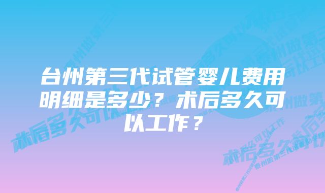 台州第三代试管婴儿费用明细是多少？术后多久可以工作？