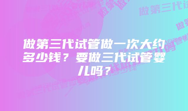 做第三代试管做一次大约多少钱？要做三代试管婴儿吗？