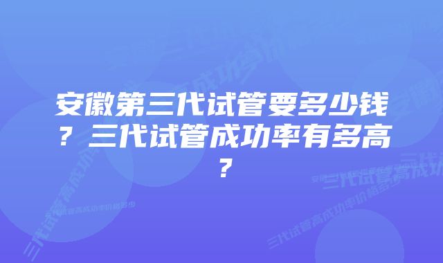 安徽第三代试管要多少钱？三代试管成功率有多高？