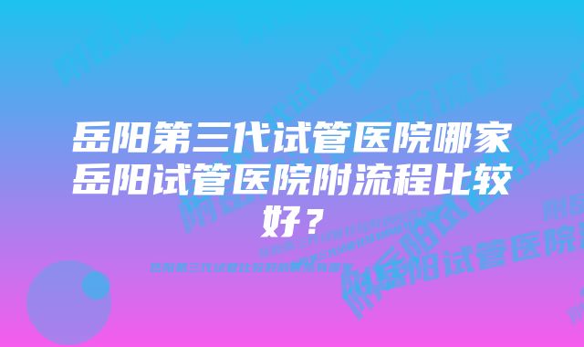 岳阳第三代试管医院哪家岳阳试管医院附流程比较好？