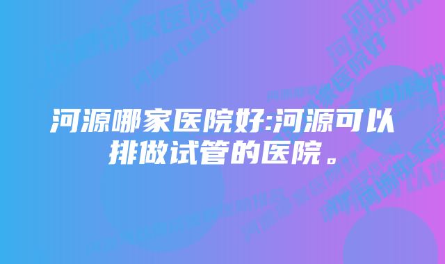 河源哪家医院好:河源可以排做试管的医院。