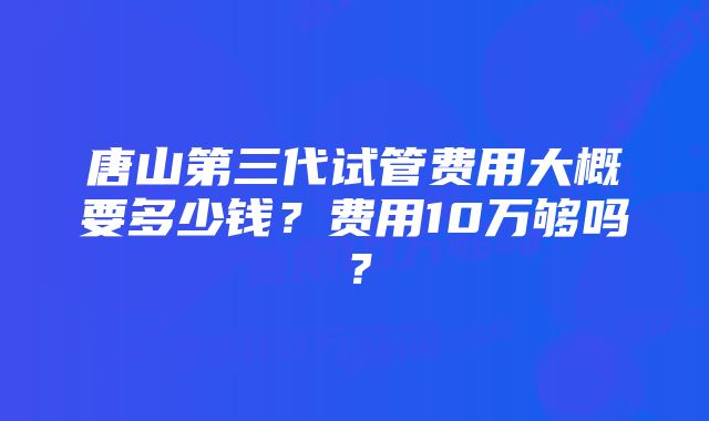 唐山第三代试管费用大概要多少钱？费用10万够吗？