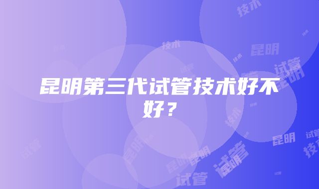 昆明第三代试管技术好不好？