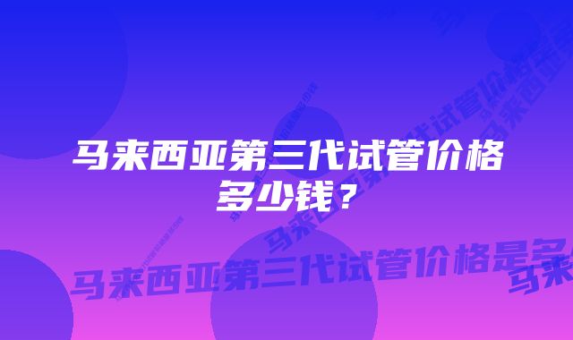 马来西亚第三代试管价格多少钱？