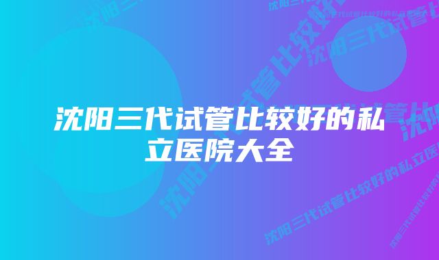 沈阳三代试管比较好的私立医院大全