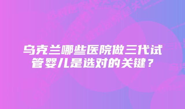 乌克兰哪些医院做三代试管婴儿是选对的关键？