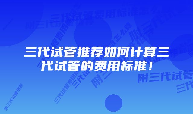 三代试管推荐如何计算三代试管的费用标准！