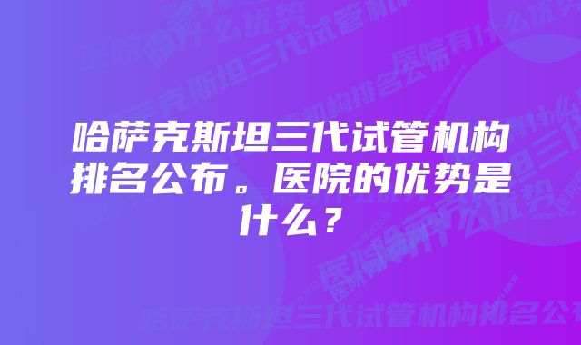 哈萨克斯坦三代试管机构排名公布。医院的优势是什么？