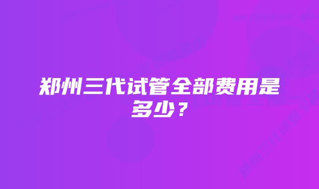 郑州三代试管全部费用是多少？