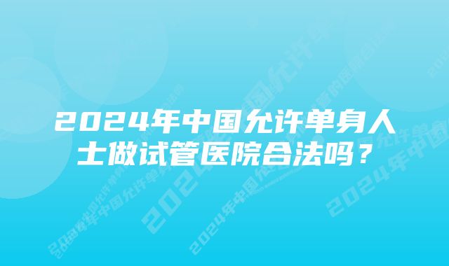 2024年中国允许单身人士做试管医院合法吗？