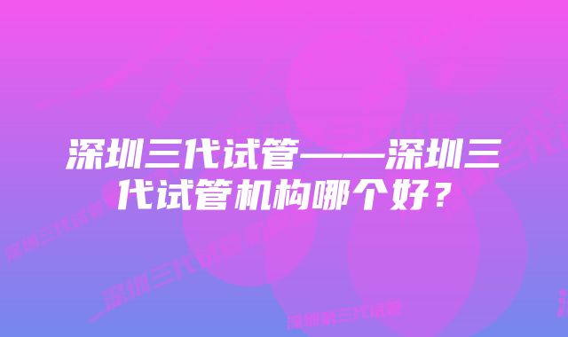 深圳三代试管——深圳三代试管机构哪个好？