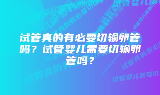 试管真的有必要切输卵管吗？试管婴儿需要切输卵管吗？