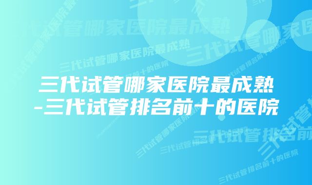 三代试管哪家医院最成熟-三代试管排名前十的医院