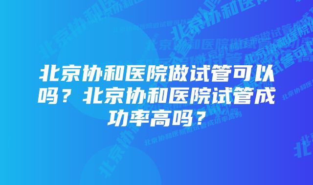 北京协和医院做试管可以吗？北京协和医院试管成功率高吗？