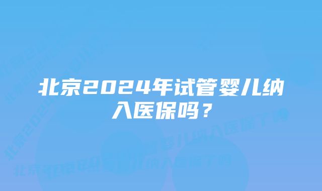 北京2024年试管婴儿纳入医保吗？