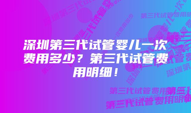 深圳第三代试管婴儿一次费用多少？第三代试管费用明细！