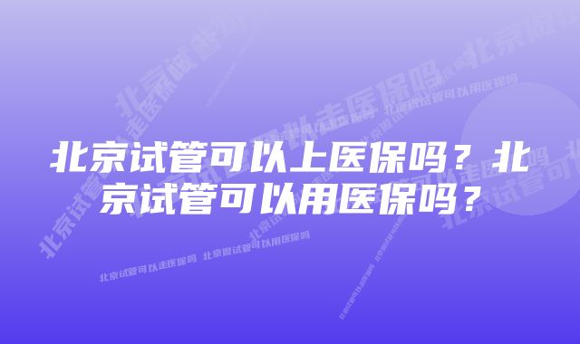 北京试管可以上医保吗？北京试管可以用医保吗？