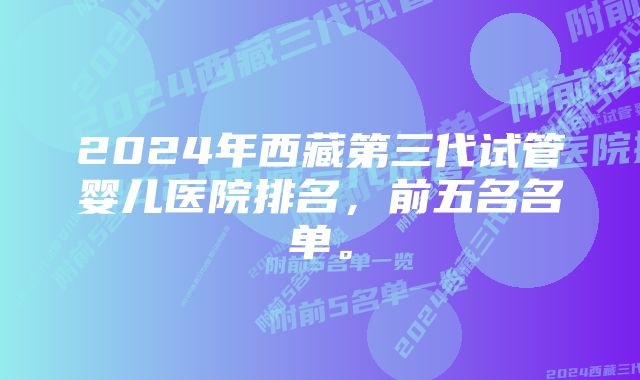 2024年西藏第三代试管婴儿医院排名，前五名名单。