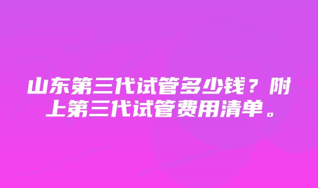 山东第三代试管多少钱？附上第三代试管费用清单。