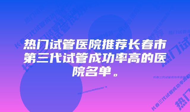 热门试管医院推荐长春市第三代试管成功率高的医院名单。