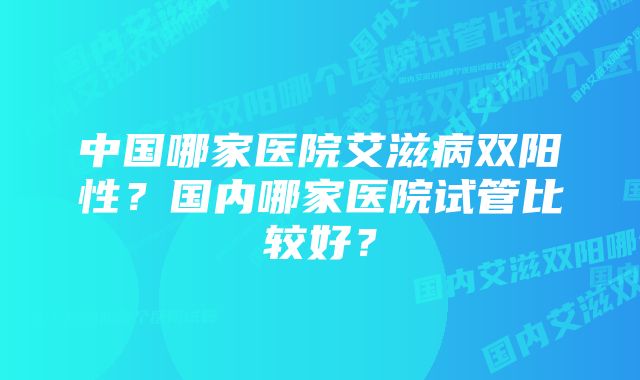 中国哪家医院艾滋病双阳性？国内哪家医院试管比较好？