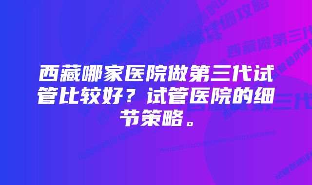 西藏哪家医院做第三代试管比较好？试管医院的细节策略。