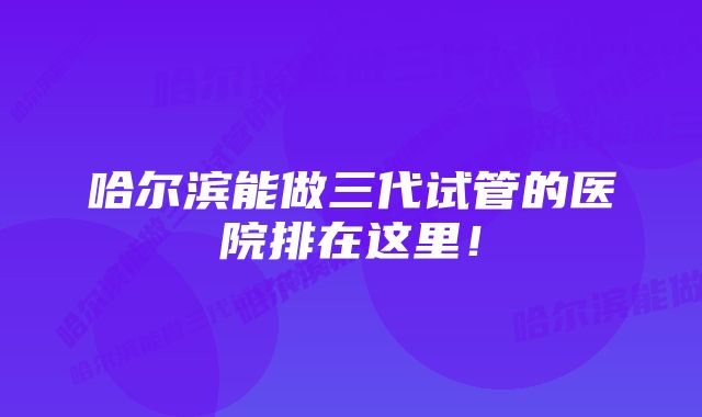 哈尔滨能做三代试管的医院排在这里！