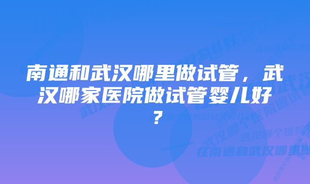 南通和武汉哪里做试管，武汉哪家医院做试管婴儿好？