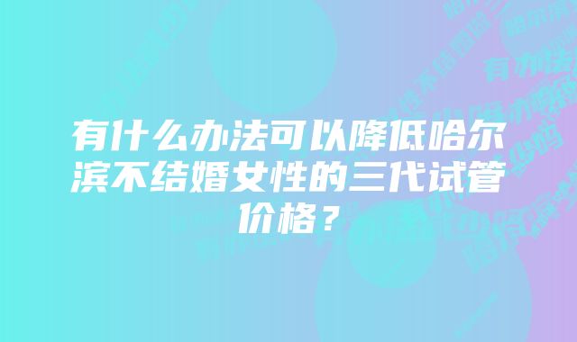 有什么办法可以降低哈尔滨不结婚女性的三代试管价格？